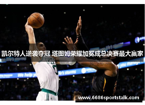 凯尔特人逆袭夺冠 塔图姆荣耀加冕成总决赛最大赢家