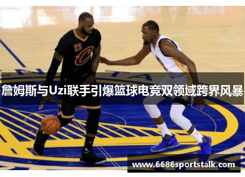 詹姆斯与Uzi联手引爆篮球电竞双领域跨界风暴