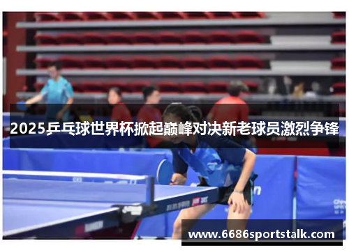 2025乒乓球世界杯掀起巅峰对决新老球员激烈争锋