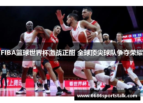 FIBA篮球世界杯激战正酣 全球顶尖球队争夺荣耀