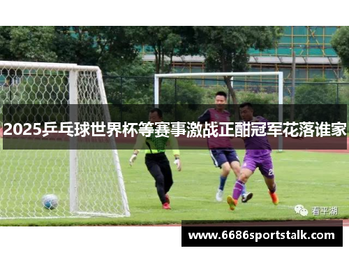 2025乒乓球世界杯等赛事激战正酣冠军花落谁家