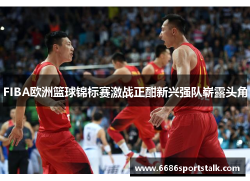 FIBA欧洲篮球锦标赛激战正酣新兴强队崭露头角