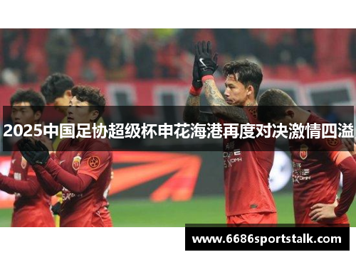2025中国足协超级杯申花海港再度对决激情四溢