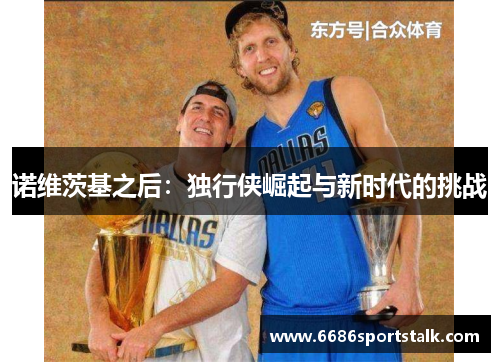 诺维茨基之后：独行侠崛起与新时代的挑战