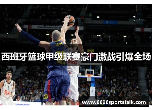 西班牙篮球甲级联赛豪门激战引爆全场
