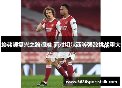 埃弗顿复兴之路艰难 面对切尔西等强敌挑战重大