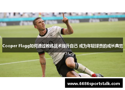 Cooper Flagg如何通过教练战术提升自己 成为年轻球员的成长典范